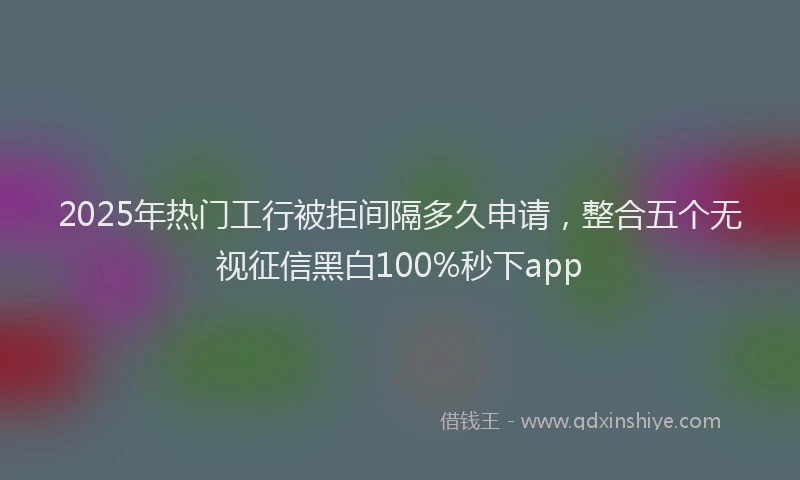 2025年热门工行被拒间隔多久申请，整合五个无视征信黑白100%秒下app