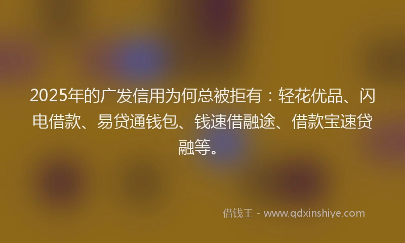 2025年的广发信用为何总被拒有：轻花优品、闪电借款、易贷通钱包、钱速借融途、借款宝速贷融等。