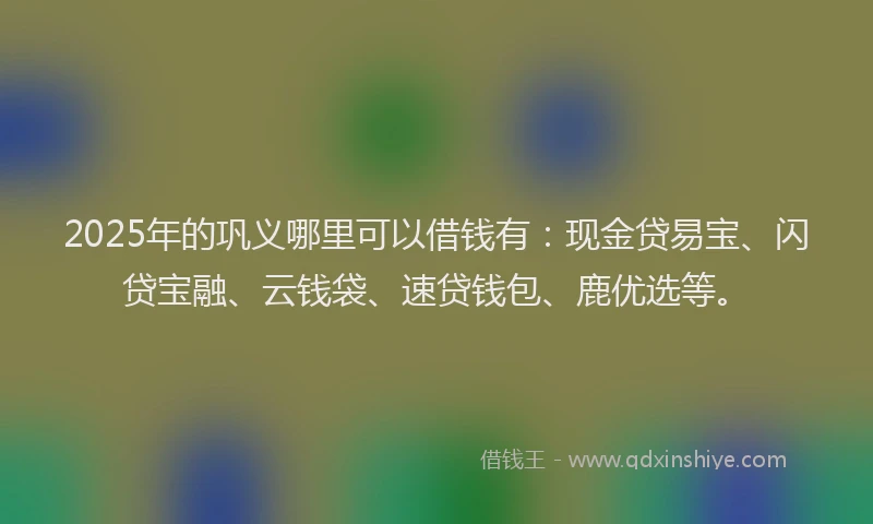 2025年的巩义哪里可以借钱有：现金贷易宝、闪贷宝融、云钱袋、速贷钱包、鹿优选等。