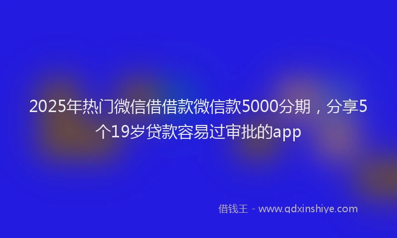 2025年热门微信借借款微信款5000分期，分享5个19岁贷款容易过审批的app