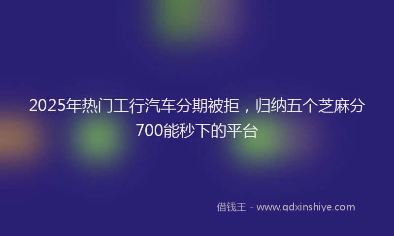 2025年热门工行汽车分期被拒，归纳五个芝麻分700能秒下的平台