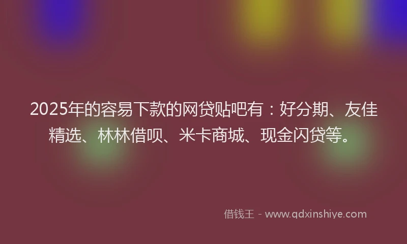 2025年的容易下款的网贷贴吧有：好分期、友佳精选、林林借呗、米卡商城、现金闪贷等。