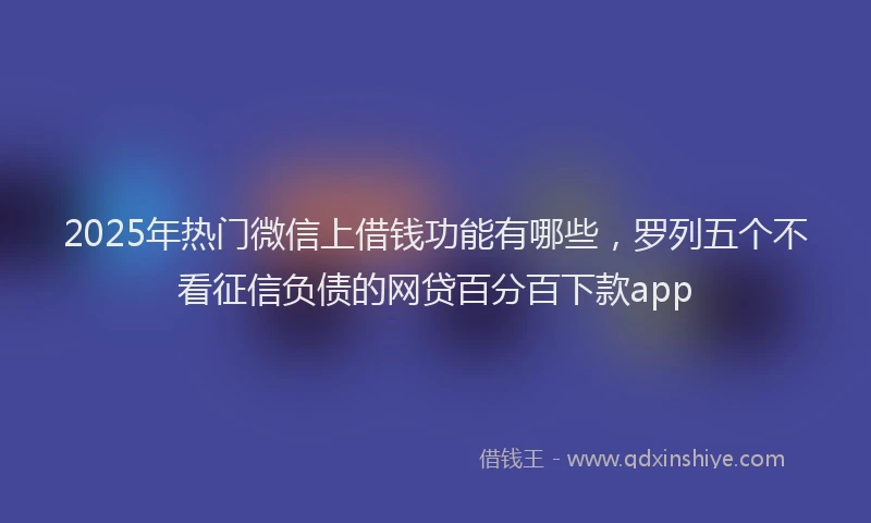 2025年热门微信上借钱功能有哪些，罗列五个不看征信负债的网贷百分百下款app