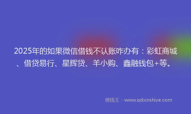2025年的如果微信借钱不认账咋办有：彩虹商城、借贷易行、星辉贷、羊小购、鑫融钱包+等。