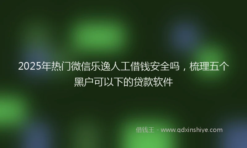 2025年热门微信乐逸人工借钱安全吗，梳理五个黑户可以下的贷款软件
