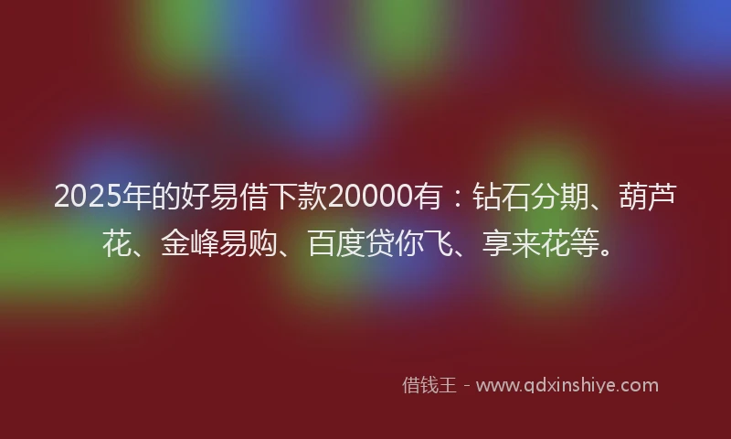 2025年的好易借下款20000有：钻石分期、葫芦花、金峰易购、百度贷你飞、享来花等。