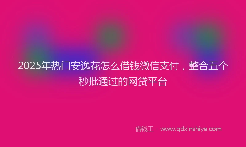 2025年热门安逸花怎么借钱微信支付，整合五个秒批通过的网贷平台
