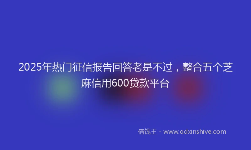 2025年热门征信报告回答老是不过，整合五个芝麻信用600贷款平台