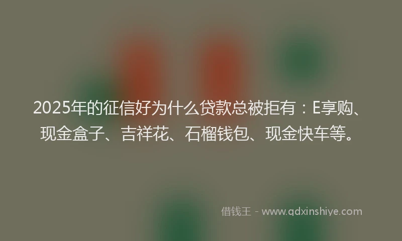 2025年的征信好为什么贷款总被拒有：E享购、现金盒子、吉祥花、石榴钱包、现金快车等。
