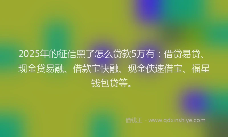 2025年的征信黑了怎么贷款5万有：借贷易贷、现金贷易融、借款宝快融、现金侠速借宝、福星钱包贷等。