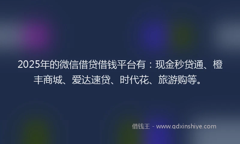 2025年的微信借贷借钱平台有：现金秒贷通、橙丰商城、爱达速贷、时代花、旅游购等。