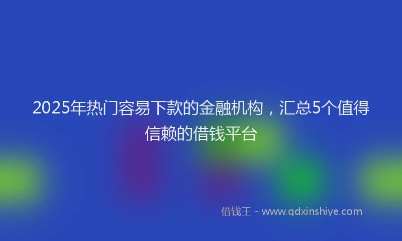 2025年热门容易下款的金融机构，汇总5个值得信赖的借钱平台