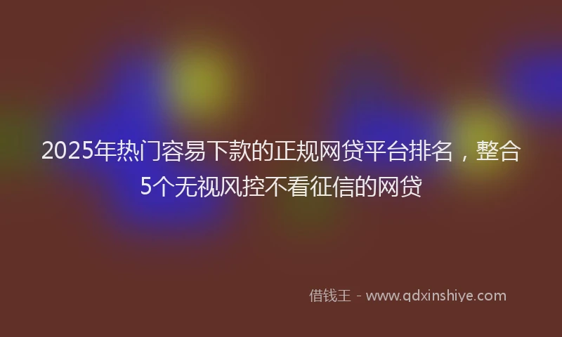 2025年热门容易下款的正规网贷平台排名，整合5个无视风控不看征信的网贷