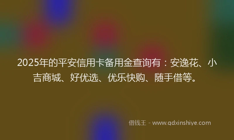 2025年的平安信用卡备用金查询有：安逸花、小吉商城、好优选、优乐快购、随手借等。