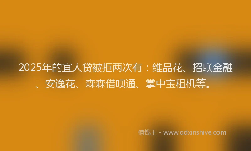 2025年的宜人贷被拒两次有：维品花、招联金融、安逸花、森森借呗通、掌中宝租机等。