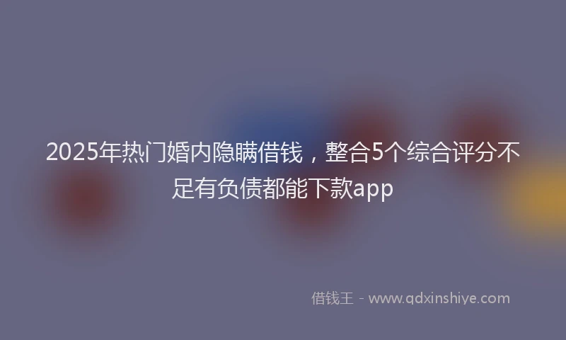 2025年热门婚内隐瞒借钱，整合5个综合评分不足有负债都能下款app