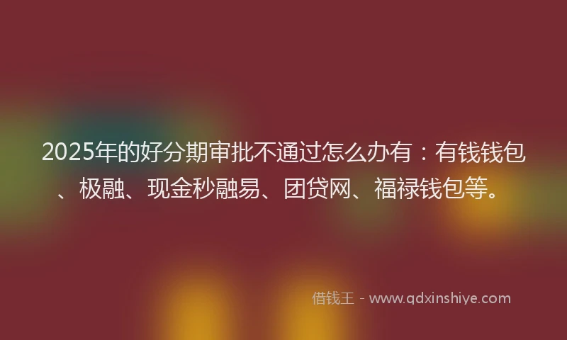 2025年的好分期审批不通过怎么办有：有钱钱包、极融、现金秒融易、团贷网、福禄钱包等。