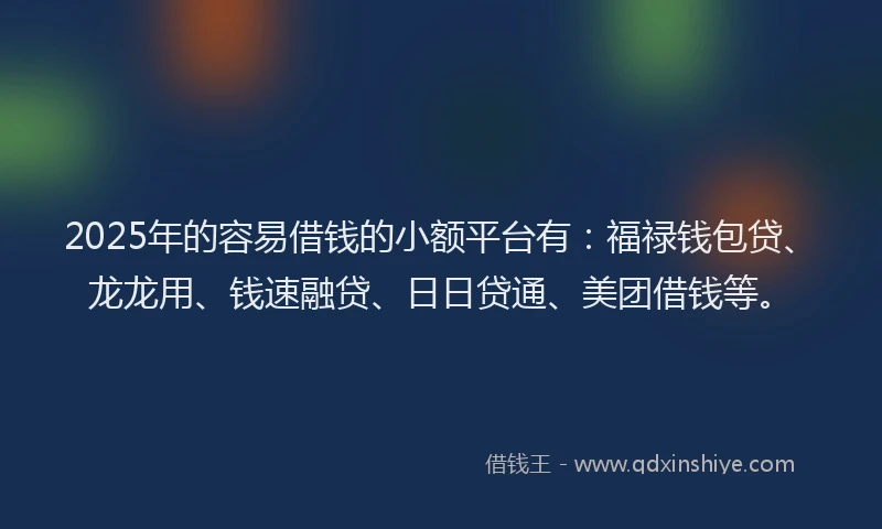 2025年的容易借钱的小额平台有：福禄钱包贷、龙龙用、钱速融贷、日日贷通、美团借钱等。