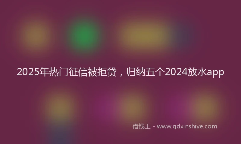 2025年热门征信被拒贷，归纳五个2024放水app