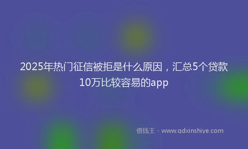 2025年热门征信被拒是什么原因，汇总5个贷款10万比较容易的app