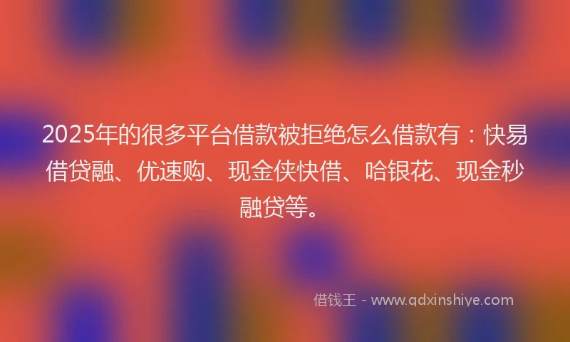 2025年的很多平台借款被拒绝怎么借款有：快易借贷融、优速购、现金侠快借、哈银花、现金秒融贷等。