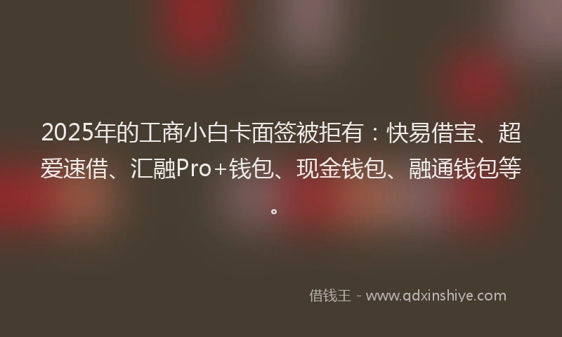 2025年的工商小白卡面签被拒有：快易借宝、超爱速借、汇融Pro+钱包、现金钱包、融通钱包等。