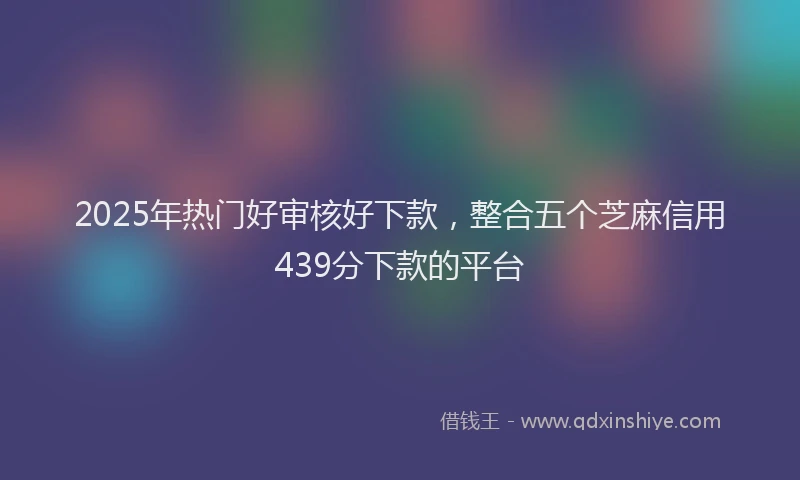 2025年热门好审核好下款，整合五个芝麻信用439分下款的平台
