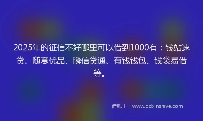 2025年的征信不好哪里可以借到1000有：钱站速贷、随意优品、瞬信贷通、有钱钱包、钱袋易借等。