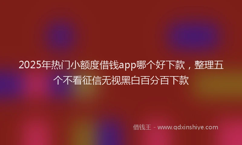 2025年热门小额度借钱app哪个好下款，整理五个不看征信无视黑白百分百下款
