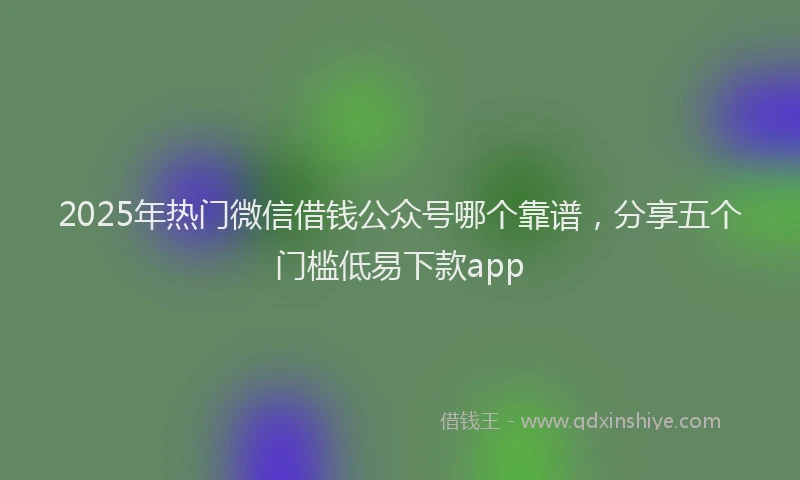 2025年热门微信借钱公众号哪个靠谱，分享五个门槛低易下款app