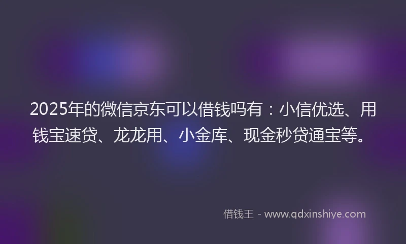 2025年的微信京东可以借钱吗有：小信优选、用钱宝速贷、龙龙用、小金库、现金秒贷通宝等。