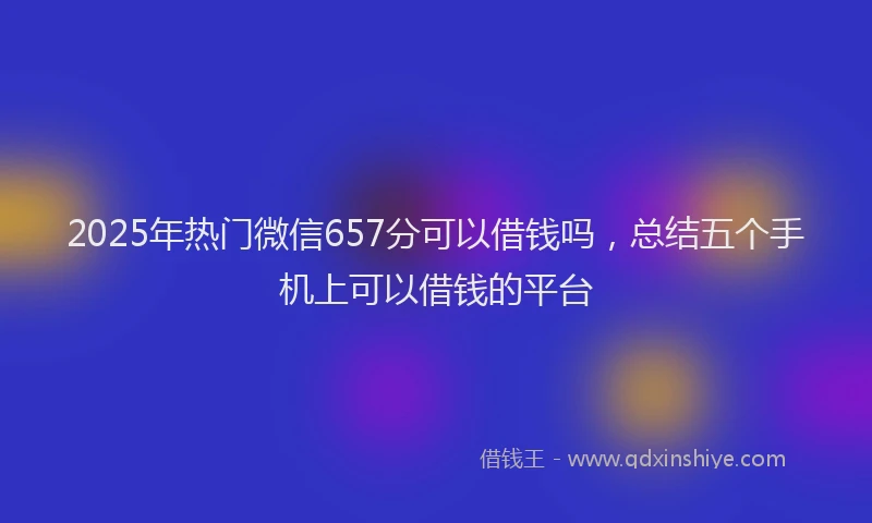 2025年热门微信657分可以借钱吗，总结五个手机上可以借钱的平台