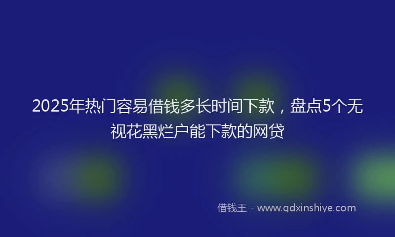 2025年热门容易借钱多长时间下款，盘点5个无视花黑烂户能下款的网贷