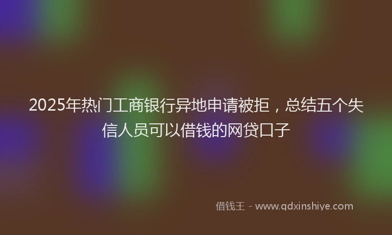 2025年热门工商银行异地申请被拒，总结五个失信人员可以借钱的网贷口子