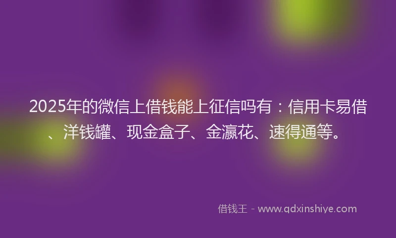 2025年的微信上借钱能上征信吗有：信用卡易借、洋钱罐、现金盒子、金瀛花、速得通等。