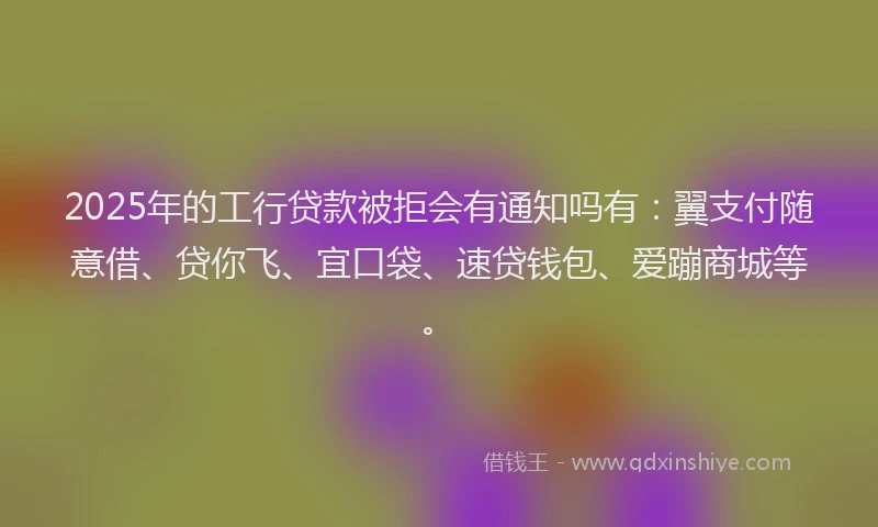 2025年的工行贷款被拒会有通知吗有：翼支付随意借、贷你飞、宜口袋、速贷钱包、爱蹦商城等。