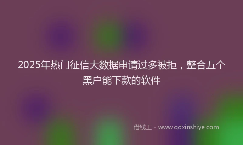 2025年热门征信大数据申请过多被拒，整合五个黑户能下款的软件