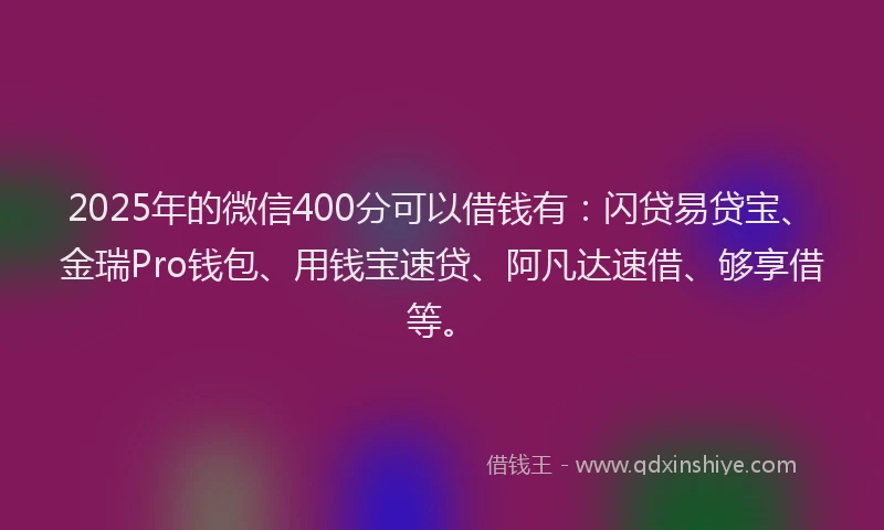 2025年的微信400分可以借钱有：闪贷易贷宝、金瑞Pro钱包、用钱宝速贷、阿凡达速借、够享借等。