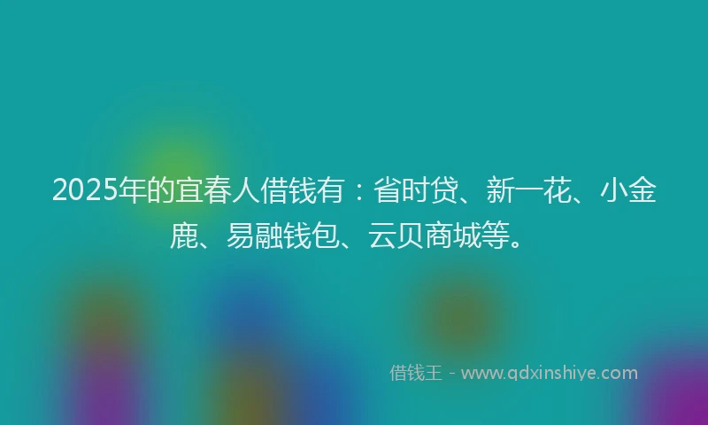 2025年的宜春人借钱有：省时贷、新一花、小金鹿、易融钱包、云贝商城等。