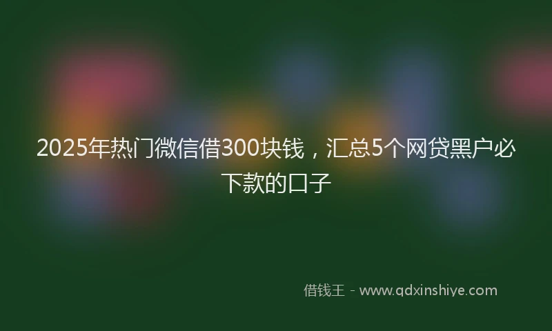 2025年热门微信借300块钱，汇总5个网贷黑户必下款的口子
