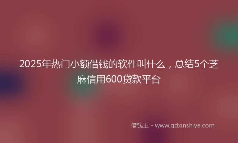 2025年热门小额借钱的软件叫什么，总结5个芝麻信用600贷款平台