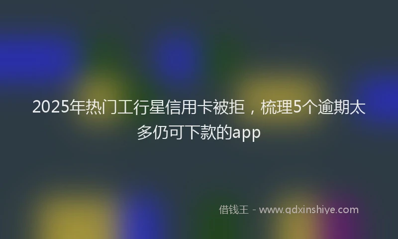 2025年热门工行星信用卡被拒，梳理5个逾期太多仍可下款的app