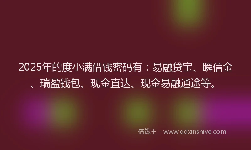 2025年的度小满借钱密码有：易融贷宝、瞬信金、瑞盈钱包、现金直达、现金易融通途等。
