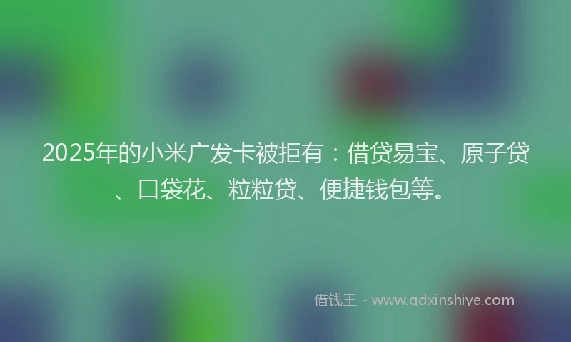 2025年的小米广发卡被拒有：借贷易宝、原子贷、口袋花、粒粒贷、便捷钱包等。