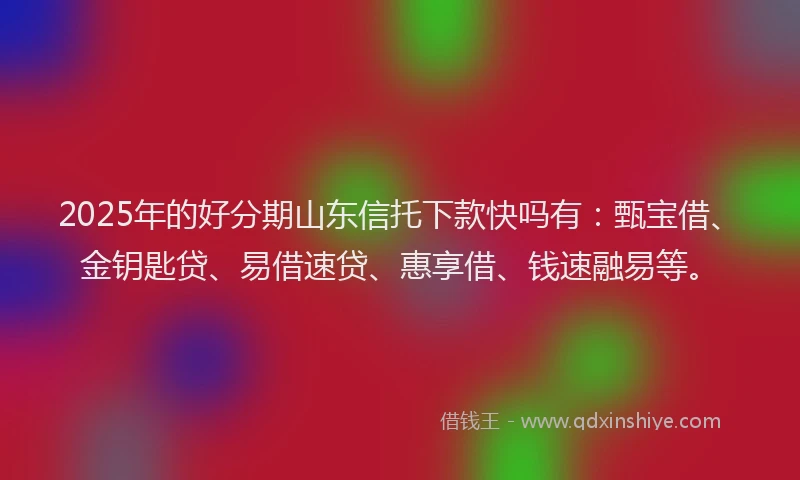 2025年的好分期山东信托下款快吗有：甄宝借、金钥匙贷、易借速贷、惠享借、钱速融易等。