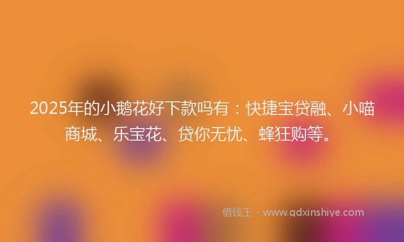 2025年的小鹅花好下款吗有：快捷宝贷融、小喵商城、乐宝花、贷你无忧、蜂狂购等。