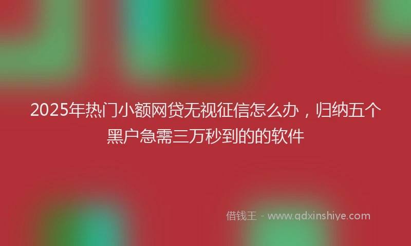 2025年热门小额网贷无视征信怎么办，归纳五个黑户急需三万秒到的的软件