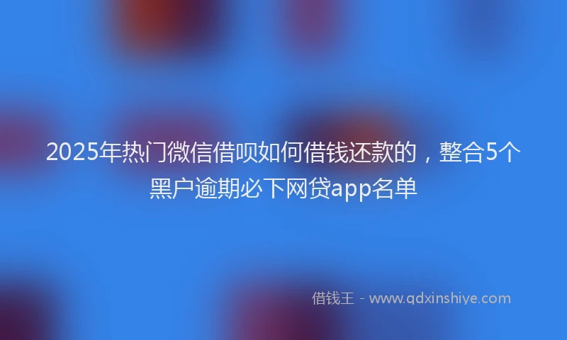 2025年热门微信借呗如何借钱还款的，整合5个黑户逾期必下网贷app名单