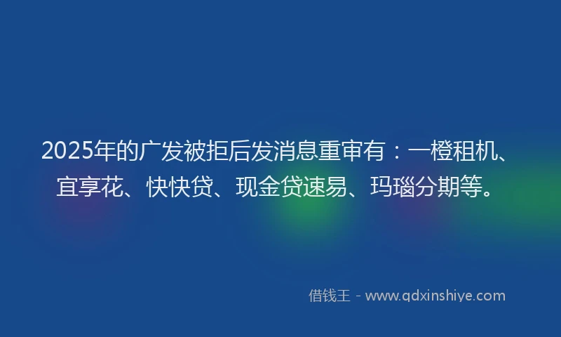 2025年的广发被拒后发消息重审有：一橙租机、宜享花、快快贷、现金贷速易、玛瑙分期等。