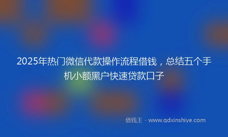 2025年热门微信代款操作流程借钱，总结五个手机小额黑户快速贷款口子